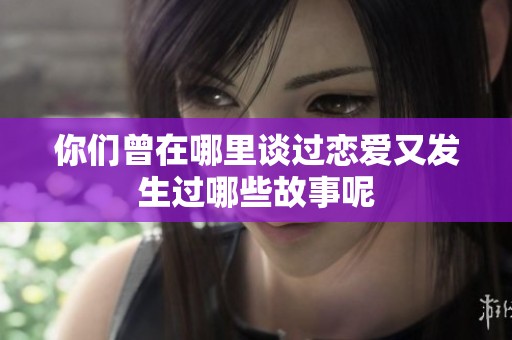 你们曾在哪里谈过恋爱又发生过哪些故事呢