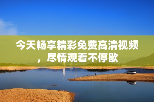 今天畅享精彩免费高清视频，尽情观看不停歇