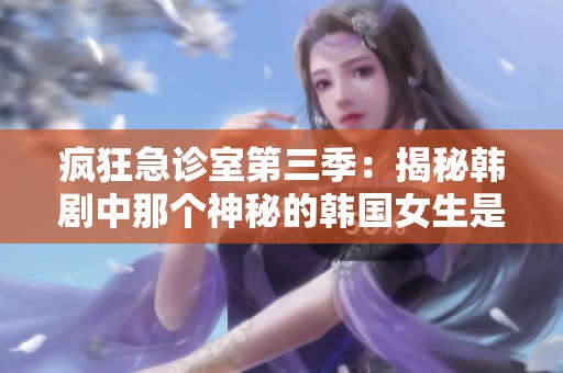 疯狂急诊室第三季：揭秘韩剧中那个神秘的韩国女生是谁