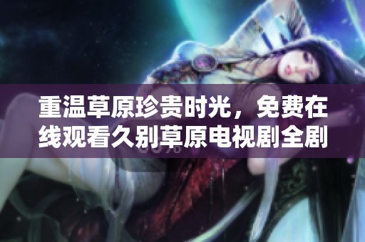 重温草原珍贵时光，免费在线观看久别草原电视剧全剧享受