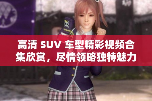 高清 SUV 车型精彩视频合集欣赏，尽情领略独特魅力
