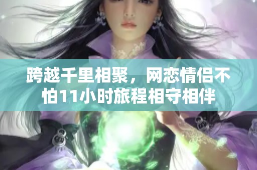 跨越千里相聚，网恋情侣不怕11小时旅程相守相伴