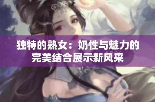 独特的熟女：奶性与魅力的完美结合展示新风采