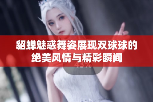 貂蝉魅惑舞姿展现双球球的绝美风情与精彩瞬间