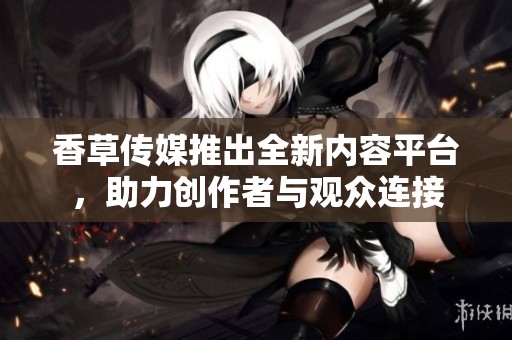 香草传媒推出全新内容平台，助力创作者与观众连接