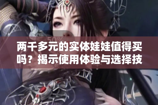 两千多元的实体娃娃值得买吗？揭示使用体验与选择技巧
