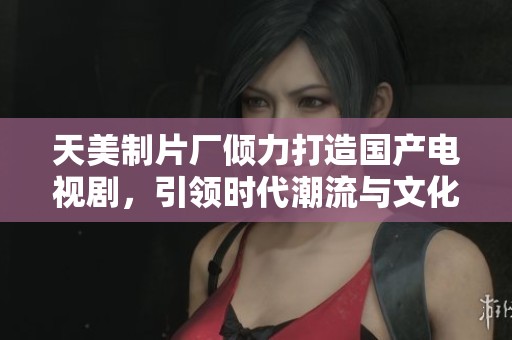 天美制片厂倾力打造国产电视剧，引领时代潮流与文化新风尚