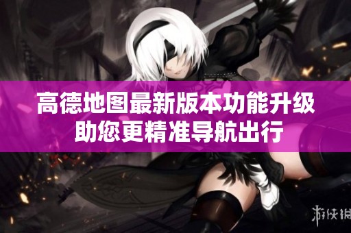 高德地图最新版本功能升级 助您更精准导航出行