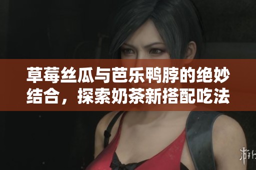 草莓丝瓜与芭乐鸭脖的绝妙结合，探索奶茶新搭配吃法