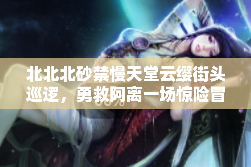 北北北砂禁慢天堂云缨街头巡逻，勇救阿离一场惊险冒险