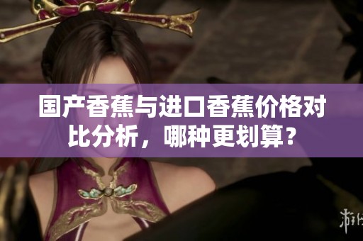 国产香蕉与进口香蕉价格对比分析，哪种更划算？