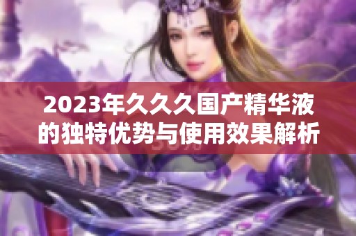 2023年久久久国产精华液的独特优势与使用效果解析