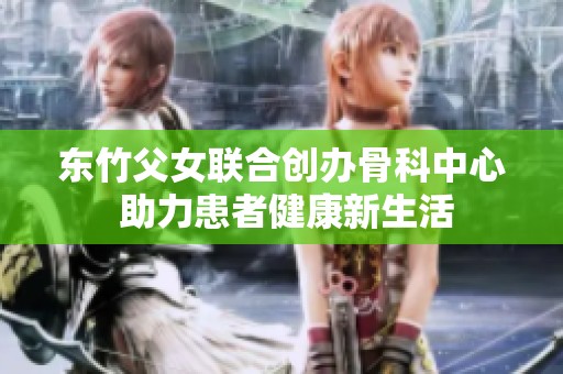 东竹父女联合创办骨科中心 助力患者健康新生活