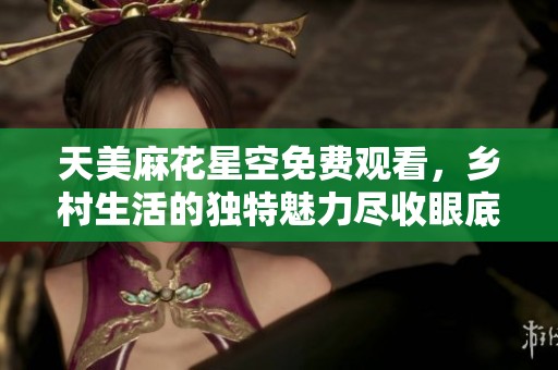 天美麻花星空免费观看，乡村生活的独特魅力尽收眼底