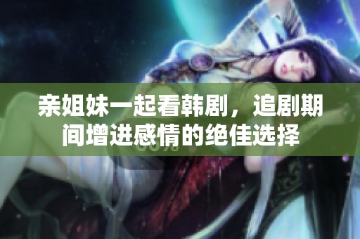 亲姐妹一起看韩剧，追剧期间增进感情的绝佳选择