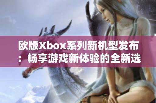 欧版Xbox系列新机型发布：畅享游戏新体验的全新选择