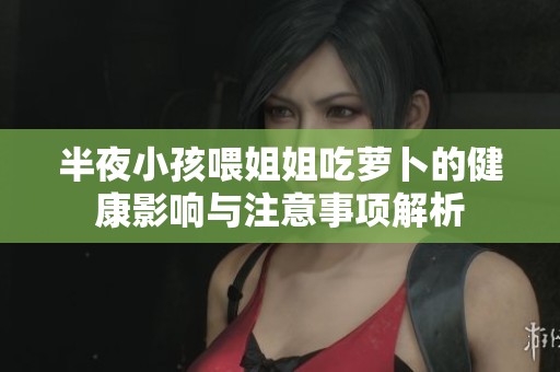 半夜小孩喂姐姐吃萝卜的健康影响与注意事项解析