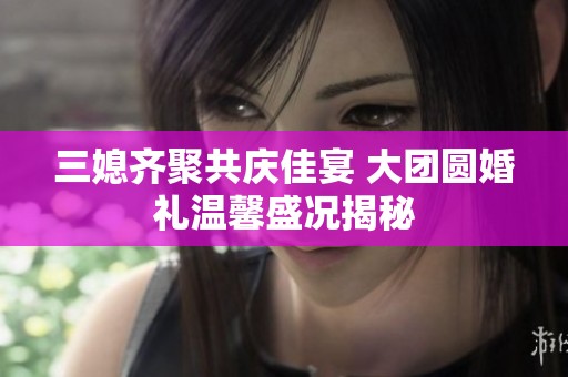 三媳齐聚共庆佳宴 大团圆婚礼温馨盛况揭秘