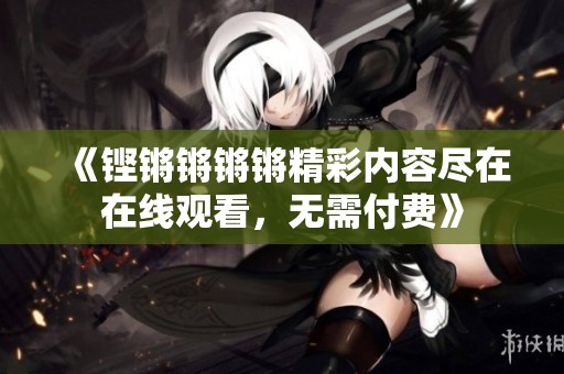 《铿锵锵锵锵精彩内容尽在在线观看，无需付费》