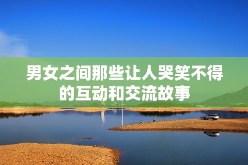 男女之间那些让人哭笑不得的互动和交流故事