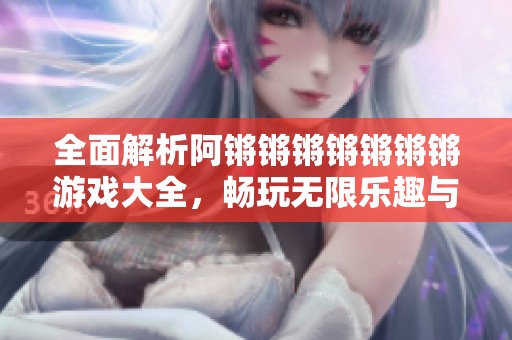 全面解析阿锵锵锵锵锵锵锵游戏大全，畅玩无限乐趣与挑战