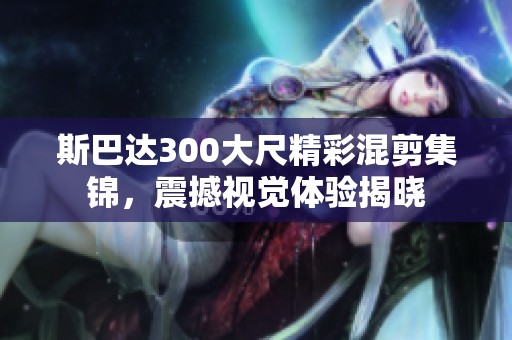 斯巴达300大尺精彩混剪集锦，震撼视觉体验揭晓