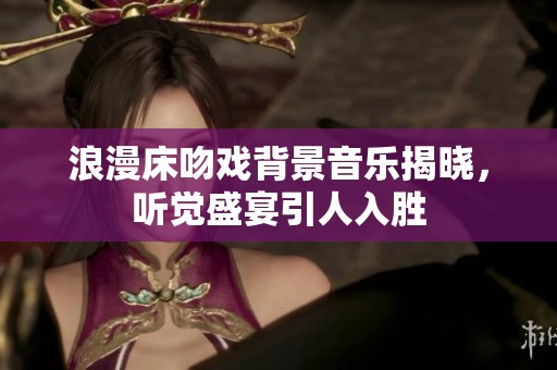 浪漫床吻戏背景音乐揭晓，听觉盛宴引人入胜