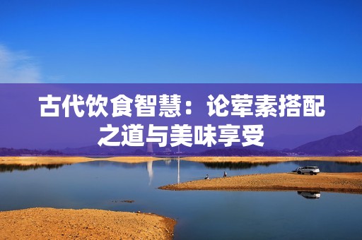 古代饮食智慧：论荤素搭配之道与美味享受