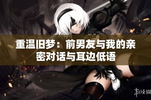 重温旧梦：前男友与我的亲密对话与耳边低语
