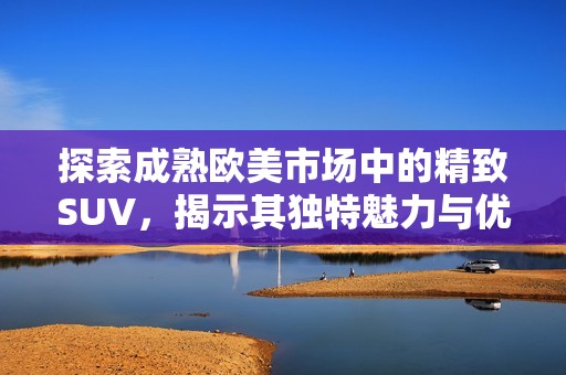 探索成熟欧美市场中的精致SUV，揭示其独特魅力与优势