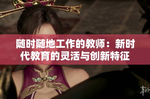 随时随地工作的教师：新时代教育的灵活与创新特征