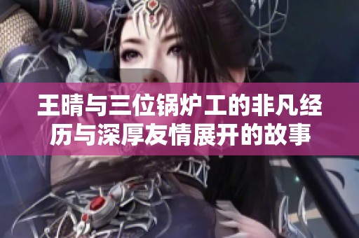王晴与三位锅炉工的非凡经历与深厚友情展开的故事