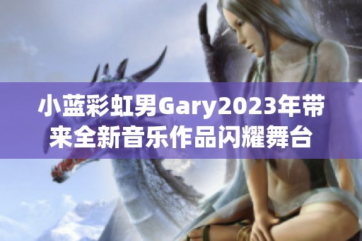 小蓝彩虹男Gary2023年带来全新音乐作品闪耀舞台