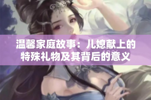 温馨家庭故事：儿媳献上的特殊礼物及其背后的意义