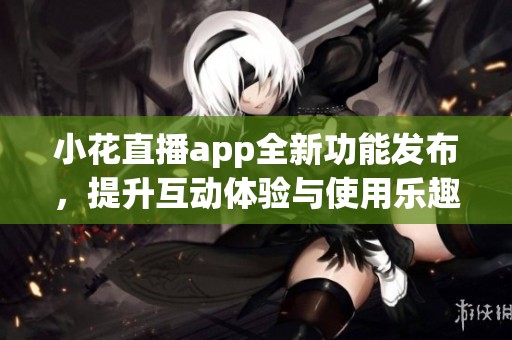小花直播app全新功能发布，提升互动体验与使用乐趣