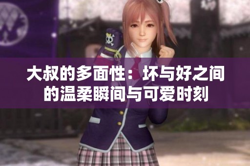 大叔的多面性：坏与好之间的温柔瞬间与可爱时刻
