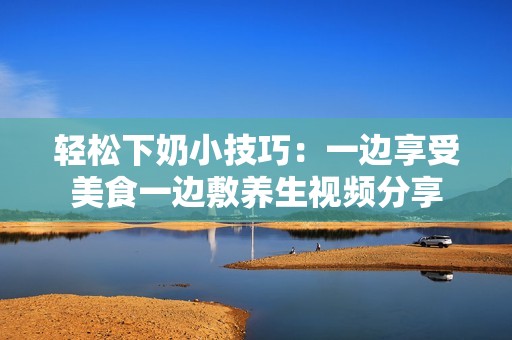 轻松下奶小技巧：一边享受美食一边敷养生视频分享