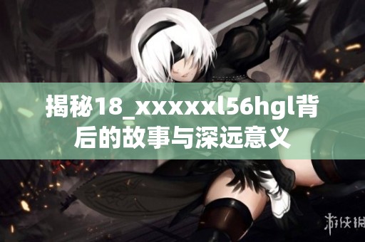 揭秘18_xxxxxl56hgl背后的故事与深远意义