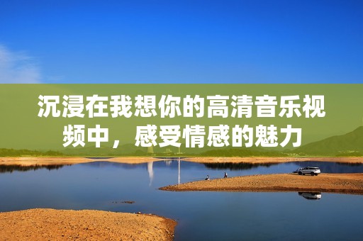沉浸在我想你的高清音乐视频中，感受情感的魅力