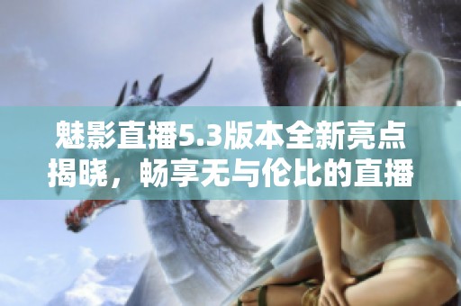 魅影直播5.3版本全新亮点揭晓，畅享无与伦比的直播体验
