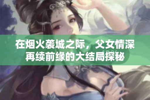 在烟火袭城之际，父女情深再续前缘的大结局探秘