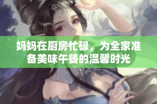 妈妈在厨房忙碌，为全家准备美味午餐的温馨时光