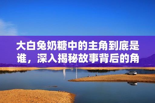 大白兔奶糖中的主角到底是谁，深入揭秘故事背后的角色关系