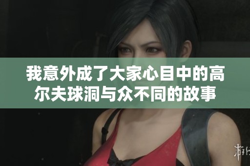我意外成了大家心目中的高尔夫球洞与众不同的故事