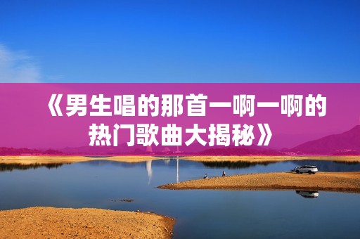 《男生唱的那首一啊一啊的热门歌曲大揭秘》