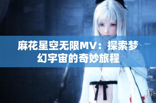 麻花星空无限MV：探索梦幻宇宙的奇妙旅程