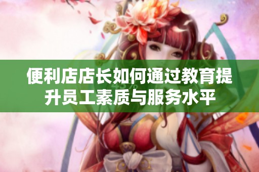 便利店店长如何通过教育提升员工素质与服务水平
