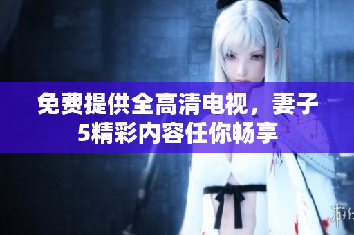 免费提供全高清电视，妻子5精彩内容任你畅享