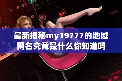 最新揭秘my19777的地域网名究竟是什么你知道吗