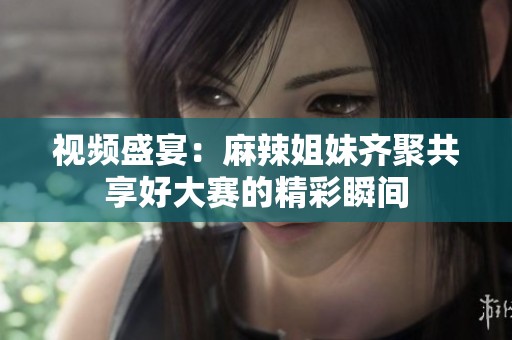 视频盛宴：麻辣姐妹齐聚共享好大赛的精彩瞬间